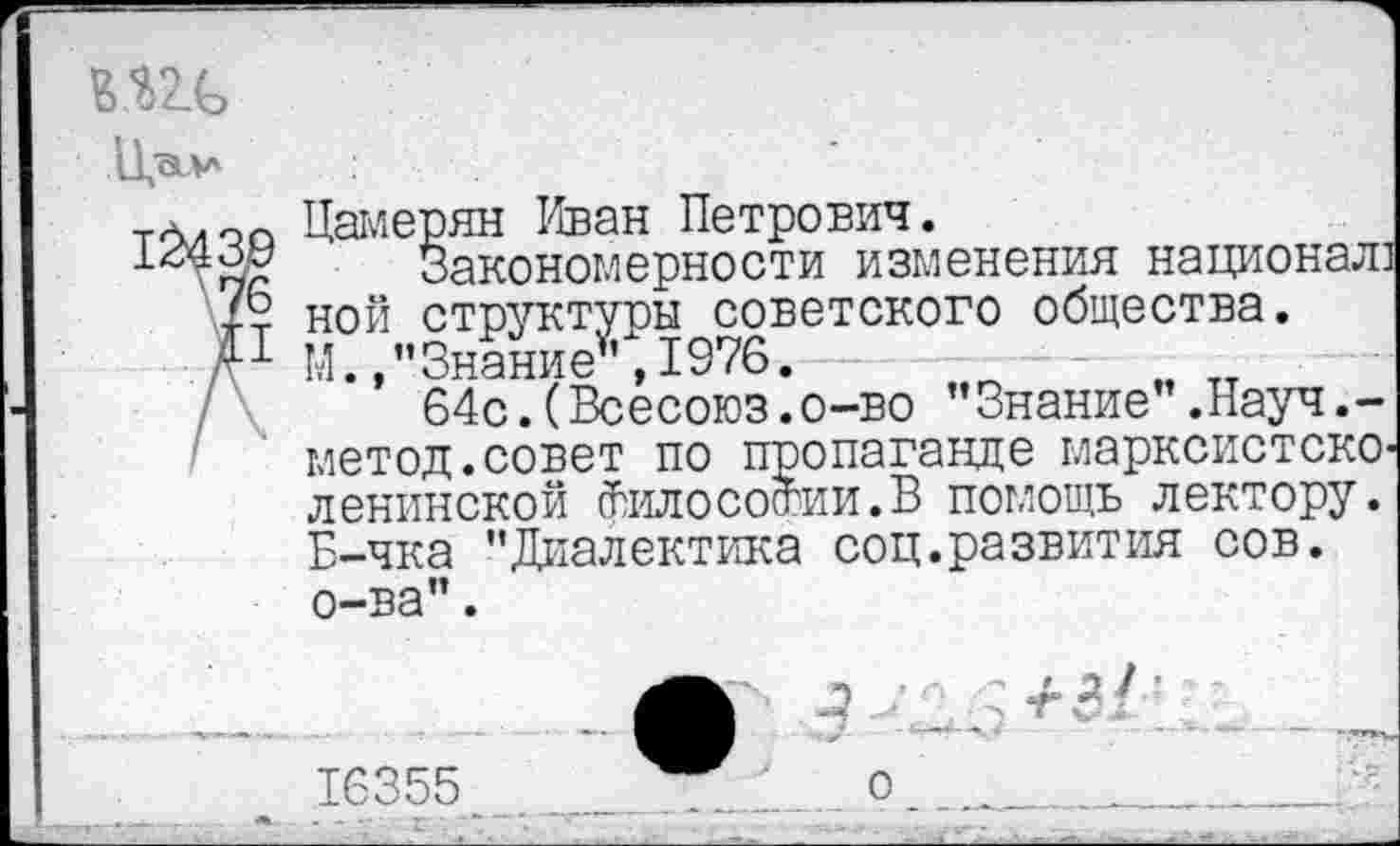 ﻿Ж
ЦсЦл
та,о0 Цамерян Иван Петрович.
Закономерности изменения национал] ной структуры советского общества.
Д1 М.»"Знание ,1976.
64с.(Всесоюз.о-во "Знание".Науч.-метод.совет по пропаганде марксистско-ленинской философии.В помощь лектору. Б-чка "Диалектика соц.развития сов. о-ва".
3
-гЗ/’
16355
о